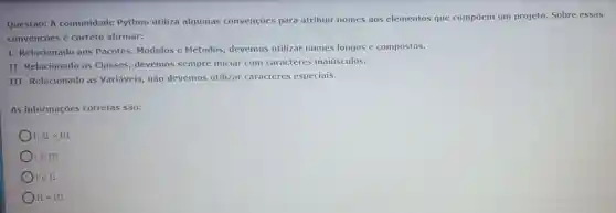 Questão: A comunidade Python utiliza algumas convenções para atribuir nomes aos elementos que compoem um projeto. Sobre essas
convenções é correto afirmar:
I- Relacionado aos Pacotes, Módulos e Métodos, devemos utilizar nomes longos e compostos.
II Relacionado as Classes, devemos sempre iniciar com caracteres maiúsculos.
III-Relacionado as Variáveis, não devemos utilizar caracteres especiais.
As informações corretas são:
I, II e III
) I e III
I e II
II e III