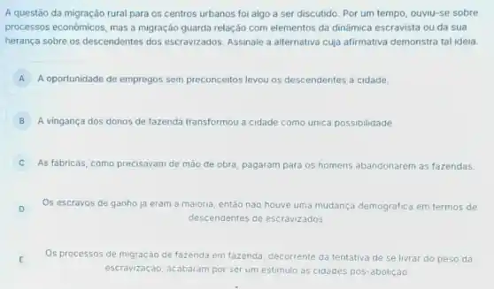 A questão da migração rural para os centros urbanos foi algo a ser discutido. Por um tempo, ouviu-se sobre
processos econômicos, mas a migração guarda relação com elementos da dinâmica escravista ou da sua
herança sobre os descendentes dos escravizados. Assinale a alternativa cuja afirmativa demonstra tal ideia.
A A oportunidade de empregos sem preconceitos levou os descendentes a cidade.
B A vingança dos donos de fazenda transformou a cidade como unica possibilidade
C As fabricas, como precisavam de mão de obra, pagaram para os homens abandonarem as fazendas.
D Os escravos de ganho ja eram a maioria então nào houve uma mudança demografica em termos de
descendentes de escravizados
E E
Os processos de migração de fazenda em fazenda decorrente da tentativa de se livrar do peso da
escravização, acabaram por ser um estimulo as cidades pos-abolição