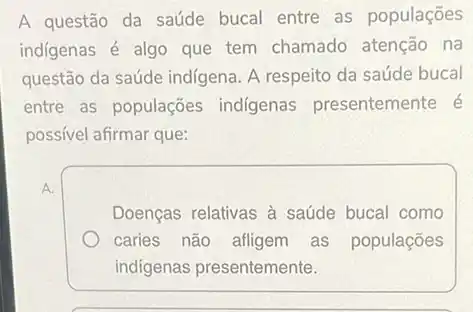 A questão da saúde bucal entre as populações
indigenas é algo que tem chamado atenção na
questão da saúde indigena A respeito da saúde bucal
entre as populações indigenas presentemente é
possivel afirmar que:
Doenças relativas à saúde bucal como
caries não afligem as populações
indigenas presentemente.