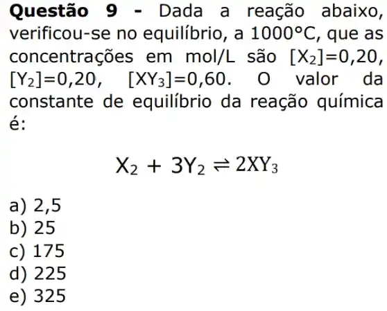 Questão Dada a reação abaixo,
verificou-se no equilibrio, a 1000^circ C , que as
concentrações em mol/L são [X_(2)]=0,20,
[Y_(2)]=0,20, [XY_(3)]=0,60	valor da
constante de equilibrio da reação química
é:
X_(2)+3Y_(2)leftharpoons 2XY_(3)
a) 2,5
b) 25
c) 175
d) 225
e) 325