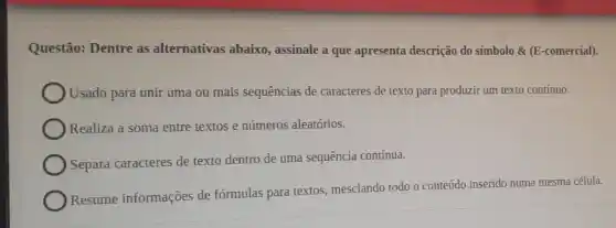 Questão: Dentre as alternativas abaixo,assinale a que apresenta descrição do símbolo &(E-comercial).
Usado para unir uma ou mais sequências de caracteres de texto para produzir um texto contínuo.
Realiza a soma entre textos e números aleatórios.
Separa caracteres de texto dentro de uma sequência contínua.
Resume informações de fórmulas para textos mesclando todo o conteúdo inserido numa mesma célula.