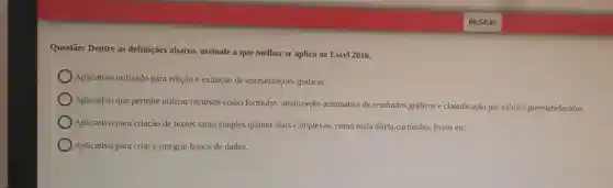 Questão: Dentre as definições abaixo, assinale a que melhor se aplica ao Excel 2016.
Aplicativo utilizado para edição e exibição de apresentaçōes gráficas.
Aplicativo que permite utilizar recursos como formulas , atualização automática de resultados graficos e classificação por valores preestabelecidos.
Aplicativo para criação de textos tanto simples quanto mais complexos, como mala direta,curriculos, livros etc.
Aplicativo para criar e integrar banco de dados.