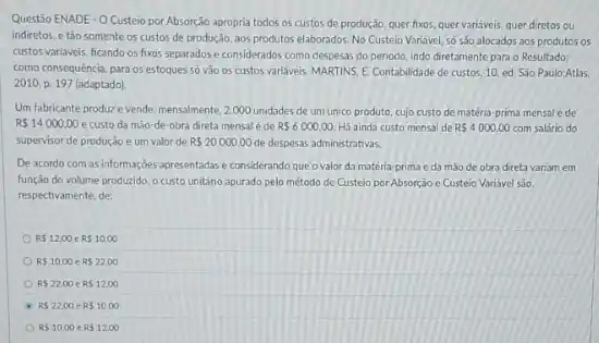 Questão ENADE - O Custeio por Absorção apropria todos 05 custos de produção quer fixos, quer variaveis quer diretos ou
indiretos, e tǎo somente 05 custos de produção aos produtos elaborados. No Custeio Variavel, số s30 alocados aos produtos os
custos variaveis, ficando os fixos separados e considerados como despesas do periodo indo diretamente para o Resultado:
como consequência, para os estoques so vào os custos variaveis. MARTINS, E Contabilidade de custos, 10 ed. São Paulo:Atlas
2010, p. 197 (adaptado)
Um fabricante produze vende, mensalmente, 2000 unidades de um unico produto cujo custo de matéria prima mensal éde
R 14000,00 e custo da mão-de-obra direta mensal é de R 6000,00. Há ainda custo mensal de RS4000,00 com salário do
supervisor de produção e urn valor de R 20000,00 de despesas administrativas.
De acordo com as informaç,oes apresentadase considerando que o valor da matéria-prima e da mao de obra direta variam em
função do volume produzido o custo unitario apurado pelo método de Custeio por Absorção e Custeio Variavel sao,
respectivamente, de:
RS12.00 RS10,00
RS10,00 RS22.00
RS2200 RS12,00
RS22.00 R 10,00
RS10,00 RS12,00