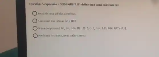 Questão: A expressio=SOMA (B8:B18) define uma soma realizada em:
) Soma de duas células aleatórias.
Somatória das células BB e B18.
Soma do intervalo B8,B9,B10,B11,B12,B13,B14,B15,B16,B17eB18
Nenhuma das alternativas estão corretas.