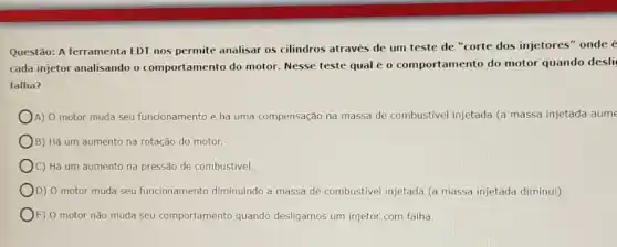 Questão: A ferramenta EDT nos permite analisar os cilindros através de um teste de "corte dos injetores" onde @
cada injetor analisando o comportamento do motor Nesse teste qual é o comportamento do motor quando desli
falha?
A) O motor muda seu funcionamento e huma compensação na massa de combustivel injetada (a massa injetada aume
B) Há um aumento na rotação do motor.
)C) Há um aumento na pressão de combustivel.
D) O motor muda seu funcionamento diminuindo a massa de combustivel injetada (a massa injetada diminui)
E) O motor não muda seu comportamento quando desligamos um injetor com falha