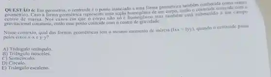 QUESTÃO forma geométrica também conhecida como centro
QUESTIO 6: Em geometria, o centroide é o ponto ta segac homogenea detim mention entio o centroide coincide com 0
massa. Nos casos cm que o corpo não số mas também está submetido a um campo
gravitacional constante.então esse ponto coincide com o centro de gravidade.
Nesse contexto, qual das formas geométricas tem o mesmo momento de inércia
(Ixx=Iyy) quando o centroide passa
pelos cixos x-xey-y
A) Triângulo retângulo.
B ) Triāngulo isósceles.
C) Semicirculo.
D ) Circulo.
E) Triângulo escaleno.