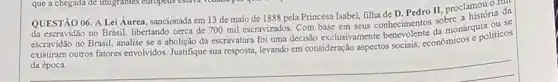 QUESTÃO história da
06. A Lei Áurea sancionada em 13 de maio de 1888 pela Princesa Isabel, filha de D. Pedro II, proclamou or da
escravidão no Brasil, analise se a abolição da escravatura foi uma decisão exclusivamente monarquia ou se
existram outros fatores envolvidos Justifique sua resposta, levando em consideração aspectos sociais conomicos e politicos
__