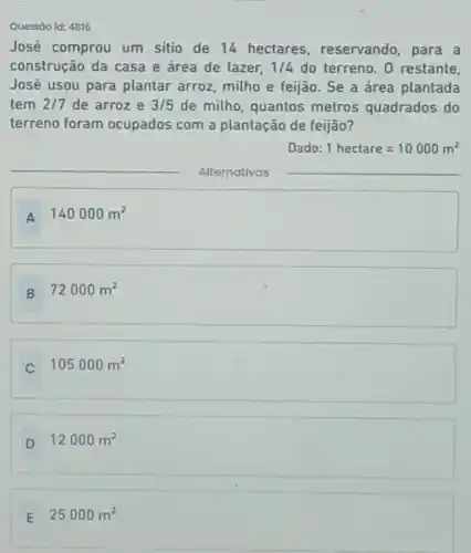 Questão id: 4816
José comprou um sitio de 14 hectares reservando , para a
construção da casa e área de lazer, 1/4 do terreno. 0 restante,
José usou para plantar arroz milho e feijão Se a área plantada
tem 2/7 de arroz e 3/5 de milho quantos metros quadrados do
terreno foram ocupados com a plantação de feijão?
Dado: 1hectare=10000m^2
__
Alternativas
__
A
140000m^2
B
72000m^2
C
105000m^2
D
12000m^2
E
25000m^2