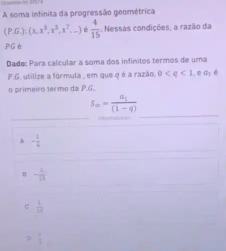 Questão id: 91574
A soma infinita da progressão geométrica
(P.G.):(x,x^3,x^5,x^7,ldots ) (4)/(15) Nessas condições a razão da
PGé
Dado: Para calcular a soma dos infinitos termos de uma
P.G. utilize a fórmula , em que q é a razão, 0lt qlt 1 ,e a_(1) e
primeiro termo da P.G..
S_(infty )=(a_(1))/((1-q))
Alternativas
A -(1)/(4)
B -(1)/(16)
C (1)/(16)
D (1)/(4)