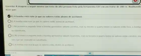 Questão: A imagem a sequir mostra um teste de alta pressão feita pela ferramenta EDT em um trator de 180 cv. Analisando
dizer que:
A) A bomba está ruim ja que 05 valores estão abaixo do aceitavel;
B) A bomba está ruim já que os valores estão acima do aceitavel;
C) No primeiro e segundo teste a bomba apresentou valores corretos, mas no terceiro e quarto testes os valores estǎo fora, a bomba
ou substituida;
D) No primeiro e segundo teste a bomba apresentou valores incorretos mas no terceiro e quarto testes os valores estão corretos, me
tem que ser reparada ou substituida;
E) A bomba está boa ja que 05 valores estão dentro do aceltável;