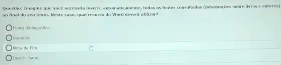 Questão: Imagine que você necessita inserir automaticamente, todas as fontes consultadas (informações sobre livros e autores)
ao final do seu texto. Neste caso, qual recurso do Word deverá utilizar?
Fonte Bibliográfica
Sumário
Nota de Fim
Inserir Fonte