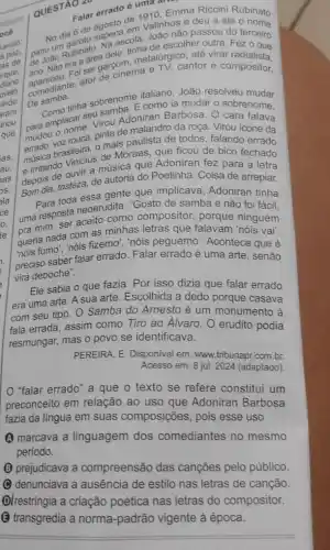 QUESTÃO LA
Calar errado é umao. Em
Falar errado 1910, Emma Riccini Rubinato
de valinhos e deu a ele
sape cecola, João nào passou do terceiro
de João Ruba area dele tinha de egico, até virar
parjoão Rubinato escolher outra. Fez o que
ano. Nào efoi ser garcom metalurgicantor e compositor.
De samba.
italiano, João resolveu
tinha sobrenome como ia mudar o sobrenome.
namplacar sevisou Adoniran Barbosa. O cara falava
pardou o nome.... pinta de malandro da roça. Virou icone da
mais paulista de todos falando errado
musica brasileiraus ficou de bico fechado
puntando Vinicius musica que Adoniran fez para a letra
Gom dia, tristeza, de autoria do Poetinha. Coisa de arrepiar.
toda essa gente que implicava, Adoniran tinha
neoerudita: "Gosto de samba e não foi fácil.
uma resposta aceito como compositor, porque ninguém
queria nada com as minhas letras que falavam 'nóis vai".
questimo; nois fizemo, "nois peguemo'. Acontece que é
preciso saber falar errado Falar errado é uma arte, senão
vira deboche".
Ele sabia o que fazia. Por isso dizia que falar errado
era uma arte. A sua arte. Escolhida a dedo porque casava
com seu tipo. 0 Samba do Arnesto é um monumento à
fala errada, assim como Tiro ao Alvaro. O erudito podia
resmungar, mas o povo se identificava.
PEREIRA, E. Disponivel em:www.tribunapr.com.br.
Acesso em: 8 jul 2024 (adaptado)
"falar errado" a que o texto se refere constitui um
preconceito em relação ao uso que Adoniran Barbosa
fazia da língua em suas composições, pois esse uso
A marcava a linguagem dos comediantes no mesmo
periodo.
(B) prejudicava a compreensão das canções pelo público.
denunciava a ausência de estilo nas letras de canção.
Olrestringia a criação poética nas letras do compositor.
(B) transgredia a norma -padrão vigente à época.