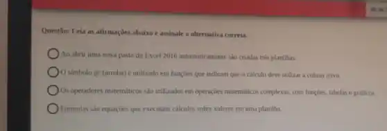 Questão: Leia as afirmações abaixo e assinale a alternativa correta.
Ao abrir uma nova pasta do Excel 2016 automaticamente sào criadas três planilhas.
símbolo (a) (arroba)é utilizado em funçoes que indicam que o cálculo deve utilizar a coluna ativa.
) Os operadores matemáticos sao utilizados em operações matemáticos complexas, com funçōes, tabelas e gráficos.
Fórmulas são equações que executam calculos sobre valores em uma planillha.