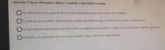 Questão: Leia as afirmações abaixo e assinale a alternativa correta.
Ao abrir uma nova pasta do Excel 2016 automaticamente são criadas três planilhas.
símbolo @ (arroba)é utilizado em funçoes que indicam que o cálculo deve utilizar a coluna ativa.
Os operadores matemáticos são utilizados em operaçōes matemáticos complexas, com funçōes, tabelas e gráficos.
Fórmulas são equaçōes que executam cálculos sobre valores em uma planilha.