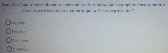 Questão: Leia o texto abaixo e selecione a alternativa que o completa corretamente:
II __ são características do elemento que a classe representa."
Objetos
Funçōes
Atributos
Métodos