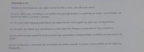 Questáo n 01
Morte e vida Severina de João Cabral de Melo Neto, identifica-se como
a) uma obra que refletindo inovaçōes e experimentações linguisticas do autor, torna tènues as
barreiras entre a prosa e poesia
b) um auto que explora a temática do nascimento como signo do ressurgir da esperança.
c) um auto de Natal que rememora a visita dos reis Magos e pastores ao Deus Menino
d) um poema que encerra uma sintese das propostas vanguardistas contidas na obra geral do
autor
e) um conto cujo interesse se centraliza na preocupação do autor como problema da seca no
Nordeste