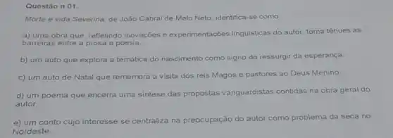 Questão n 01.
Morte e vida Severina de João Cabral de Melo Neto, identifica-se como:
a) uma obra que refletindo inovações e experimentações linguisticas do autor, torna tênues as
barreiras entre a prosa e poesia.
b) um auto que explora a temática do nascimento como signo do ressurgir da esperança.
c) um auto de Natal que rememora a visita dos reis Magos e pastores ao Deus Menino
d) um poema que encerra uma sintese das propostas vanguardistas contidas na obra geral do
autor.
e) um conto cujo interesse se centraliza na pre preocupação do autor como problema da seca no
Nordeste