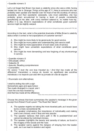 - Questão número: 5
Let's not forget that Brown has been a celebrity since she was a child, having
landed her role in Stranger Things at the age of 11. Here is someone who has
probably been spoiled and fawned over for most of her life courtesy of various
assis tants, and their assistants assistants. Like most celebrities , she has
probably grown accustomed to having a team of people consistently
genuflecting at her altar, with every demand catered to, no matter how big
Suffice it to say,Brown's expectations of what constitutes good customer
service might be slightly warped.
Forter:https://www.indpendent.could/valces b2517781.html
According to the text,what is the potentia I downside of Millie Brown's celebrity
status when it comes to her expectations of customer service?
A. She might be more likely to tip generously for good service.
B. She might be more patient and understanding with service staff.
C. She might be more appreciative of even basic acts of service.
D. She might have unrealistic expectations of what constitutes good
service.
E. She might be more demanding and less forgiving of any shortcomings
in service.
Questão número: 6
- Dificuldade: Dificil
- Gabarito: B
- Assunto: Reading comprehension
- Comentário:
Os versos "I took the one less traveled by / And that has made all the
difference" transmitem a crenca do locutor no significad das escolhas
individuais e no impacto que elas têm na jomada de vida de alguém.
- Enunciado com alternativas.
I shall be telling this with a sigh
Somewhere ages and ages hence:
Two roads diverged in a wood, and I
: I took the one less traveled by,
And that has made all the difference.
272the-road-nottaker
Choose the phrase that best summarizes the speaker?message in the given
excerpt from Robert Frost's poem "The Road Not Taken":
A. The speaker regrets not taking the more traveled path, as it would have
led to a more conventional life.
B. The speaker emphasizes the importance of individuality and making
one's own choices, even if they are less popular.
C. The speaker believes that one's path in life is predetermined and
cannot be altered by individual choices.
D. The speaker highlig hts the beauty and serenity of nature, as found in