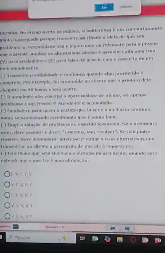 Questão: No atendimento ao público a indiferenca cum comportamento
muito inadequado porque transmite ao cliente a ideia de que seu
problema ou necessidade nilio E importante ou relevante para a nesson
que o atende. Analise as alternativas abaixo e assinale cada uma com
(V) para verdadeiro c (E) para falso de acordo com o conceito de un
hom atendimento.
( ) Transmite credibilidade c confianca quando alyo prometido (e
comprido. Por exemplo foi prometido ao cliente que o produto dele
chegaria em 48 horas cisso ocorre.
( ) 0 atendente não enxerga a oportunidade de ajudar, ve apenas
problemas a sua frente.O Atendente e acomodado.
( ) Estabelece para quem o pratica que busque a melhoria continus,
munca se acomodando acreditando que e muito bom.
( ) Exige a solução do problema ou questio levantada. Se o atendente
errar, deve assumir c dizer: "Lamento, you resolver". Se nào puder
resolver, deve demonstrar interesse c tentar buscar alternativas que
transmitam ao cliente a percepcao de que cle e importante.
( ) Determina que sejin chamada a atenção do atendente, quando este
entende que o que faz euma obrigação.
F. V, E,EV
V, F, V,F,F
F, F,V,V,F
v,v,v,v,F
)V, F,V,V,F