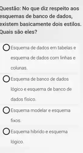 Questão: No que diz respeito aos
esquemas ; de banco de dados,
existem basicame nte dois estilos.
Quais são eles?
Esquema de dados em tabelas e
esquema de dados com linhas e
colunas.
Esquema de banco de dados
lógico e esquema de banco de
dados físico.
Esquema modelar e esquema
fixos.
Esquema hibrido e esquema