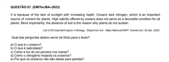 QUESTÃO O7. (EMITec/BA-2023)
It is because of the lack of sunlight with increasing depth. Oceans lack nitrogen, which is an important
source of nutrient for plants. High salinity offered by oceans does not serve as a favorable condition for all
plants. More importantly, the absence of soil is the reason why plants do not sustain.
List of 25 important topics in Biology. Disponivel em:https://abre.ai/owy Acesso em : 20 dez. 2023.
Qual das perguntas abaixo serve de título para o texto?
a) O que é o oceano?
b) O que é salinidade?
c) Como a luz do sol penetra nos mares?
d) Como o nitrogênic impacta os oceanos?
e) Por que os não são ideais para plantas?