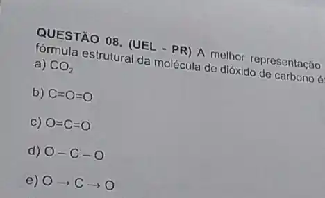 QUESTÃO OB. (UEL - PR)A. melhor representação
estrutural da molécula do dióxido de carbono é
a) CO_(2)
b) C=O=O
C) O=C=O
d) O-C-O
e) Oarrow Carrow O