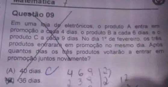 Questão og
Em uma laja de eletrônicos o produto A entra em
promoção a dada 4 dias, o produto B a cada 6 dias, e
produto C a gada 9 dias No dia 10 de fevereiro . os três
produtos entraran em promoção no mesmo dia . Após
quantos das os kês produtos voltarão a entrar em
promoçã6 juntos novamente?
(A)40 dias.
36 dias.