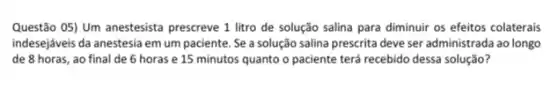 Questão OS) Um anestesista prescreve 1 litro de solução salina para diminuir os efeitos colaterais
indesejáveis da anestesia em um paciente. Se a solução salina prescrita deve ser administrada ao longo
de 8 horas, ao final de 6 horas e 15 minutos quanto o paciente terá recebido dessa solução?