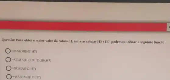 Questão: Para obter o maior valor da coluna H, entre as células H3 e H7, podemos utilizar a seguinte função:
=MAIOR(H3:H7)
=SOMA(H3;H4;H5;H6;H7)
=SOMA(H3:H7)
=MAXIMO(H3:H7)