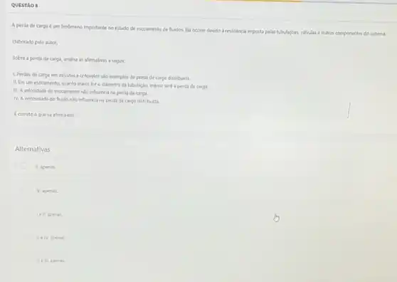 QUESTảo :
A perda de carga um fenomeno importante no estudo de escoamento de Auidos. Ela ocorre devido a resistencia imposta pelas tubulazdes, valualas e outros componentes do sistema.
Elaborado pelo autor.
Sobre a perda de carga, analise as afirmativas a seguir:
1. Perdas de carga em valvulas e cotovelos slo exemplos de perda de carga distribulda.
II. Em um excoamento quanto maior for o didmetro da tubulação, menor será a perda de carga.
II. A veloodade do excoamente nio influencia na perda de carga.
N. A viscosidade do fluido No influencia na perda de carga distribuida.
Ecorreto o quese afirma em:
Alternativas
II, apenas
N, apenas.
le it, apenas.
We TV, apenas
lle lit,ap enas.