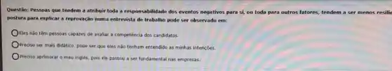 Questão: Pessoas que tendem a atribuir toda a responsabilidade dos eventos negativos para si, ou toda para outros fatores tendem a ser menos resilie
postura para explicar a reprovação numa entrevista de trabalho pode ser observado em:
Eles não têm pessoas capazes de avaliar a competência dos candidatos.
Preciso ser mais didático pode ser que eles não tenham entendido as minhas intenções.
Prediso aprimorar o meu inglês, pois ele passou a ser fundamental nas empresas