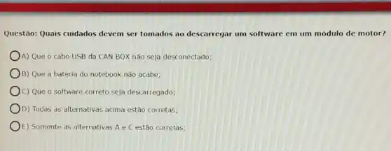 Questão: Quais cuidados devem ser tomados ao descarregar um software em um módulo de motor?
A) Que o cabo USB da CAN BOX não seja desconectado;
B) Que a bateria do notebook não acabe;
C) Que o software correto seja descarregado;
D) Todas as alternativas acima estão corretas;
E) Somente as alternativas A e C estão corretas;