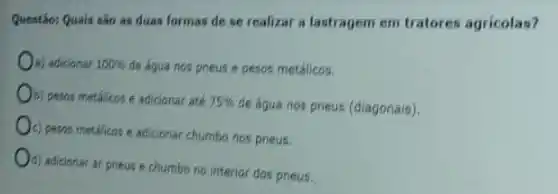 Questão: Quais sào as duas formas de se realizar a lastragem em tratores agricolas?
a) adicionar 100%  de água nos pneus e pesos metálicos.
b) pesos metalicos e adicionar ate 75% 
de água nos pneus (diagonais).
c) pesos metalicos e adicionar chumbo nos pneus.
d) adicionar ar prieus e chumbo no interior dos prieus.