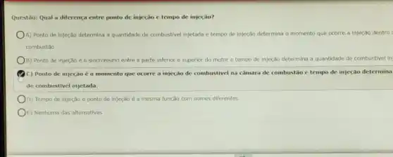 Questão: Qual a diferença entre ponto de injeção e tempo de injeção?
A) Ponto de injeção determina a quantidade de combustivel injetada e tempo de injeção determina o momento que ocorre a injeção dentro
combustǎo
B) Ponto de injeção é o sincronismo entre a parte inferior e superior do motor e tempo de injeção determina a quantidade de combustive in
C) Ponto de injeção é o momento que ocorre a injeção de combustivel na câmara de combustão c tempo de injeção determina
de combustivel injetada.
D) Tempo de injeção e ponto de injeção é a mesma função com nomes diferentes.
E) Nenhuma das alternativas