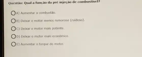 Questão: Qual a função da pré injeção de combustivel?
A) Aumentar a combustão.
B) Deixar o motor menos rumoroso (ruidoso)
C) Deixar o motor mais potente.
) D) Deixar o motor mais econômico.
E) Aumentar o torque do motor.