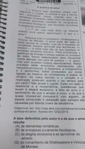 questão : questa texto
QUESTAO 01
A quimica do amor
seguimos
0 coração, a verdade e que a ciência
()
Embora seja agradáve!pensar que
explicaçoes menos poeticas para
. as
Anticas. Saiba como ela explica as
s amorosas, resultado de mecanismos
puramente fisiológicos, que envolvem hormonios
e receptores cerebrais
[ldots ]
E por que nada disso vai importar
quando vocé estiver apaixonado? O que
amor?
Vinicius de Moraes . O amor pode ate bater lá
Esqueça todo o romantismo Shakespeare e
bandas do coração mas ele é resultado de
complexas reaçōes químicas que acontecem no
e nada mais são do que resultado do
processo evolutivo humano. Para economizar a
gastança de energia e usados no processo
da corte, fomos selecionados para concentrar
nossa atenção em uma só pessoa-e assim,
criar com sucesso nossos descendentes . Nesse
processo estão envolvidos , basicamente, tres
neurotrans missores: a dopamina a norepinefrina
e a serotonina todos produzidos por áreas
ligadas ao sistema de recompensa e prazer do
cérebro. As mãos tremem e o coração
respiração aceleran i quando o ser amado está
por perto? Não acuse o cupido. Estão em ação a
dopamina norepinefrina , substâncias que
levam à alegria excessiva, à falta de sono e o
sentimento de que o amado é único, e de que é
quase impossivel compará-lo com alguém. Já
aquela compulsão e obsessão pelo parceiro são
causadas por baixos niveis de serotonina.
Disponivel em http://veja.abril.com br/noticia/ciencia/a
quimica-do-amor Acesso em 12/02/2014.
A tese defendida pelo autoré a de que o amo
resulta
(A) de demandas românticas.
(B) de processos puramente fisiológicos
(C) da alegria excessiva a se aproximar do
amado.
(D) do romantismc de Shakespeare e Vinicius
de Moraes.