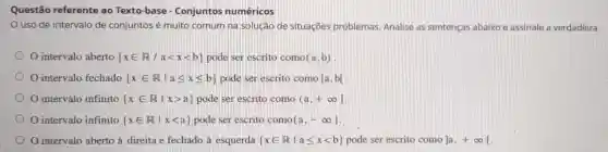 Questão referente ao Texto-base - Conjuntos numéricos
uso de intervalo de conjuntos é muito comum na solução de situações problemas. Analise as sentenças abaixo e assinale a verdadeira:
intervalo aberto  xin R/alt xlt b  pode ser escrito como (a,b)
intervalo fechado  xin Rvert aleqslant xleqslant b  pode ser escrito como [a,b]
intervalo infinito  xin Rvert xgt a  pode ser escrito como (a,+infty ]
intervalo infinito  xin Rvert xlt a  pode ser escrito como (a,-infty ]
intervalo aberto à direita e fechado à esquerda  xin Rvert aleqslant xlt b  pode ser escrito como ]a,+infty [