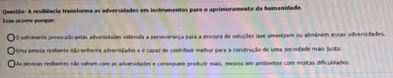 Questão: A resiliència transforma as adversidades em instrumentos para o aprimoramento da humanidade.
Isso ocorre porque:
sofrimento provocado pelas adversidades estimula a perseverança
nca para a procura de soluções que amenizem ou eliminem essas adversidades.
Ouma pessoa resiliente não enfrenta adversidades e é capaz de contribuir melhor para a construção de uma sociedade mais justa.
As pessoas resilientes não sofrem com as adversidades e consequem produzir mais, mesmo em ambientes com muitas dificuldades.