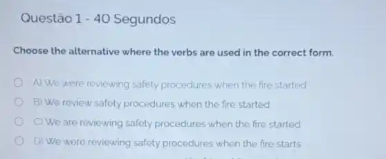 Questão stão 1-40 Segundos 1-40
Choose the alternative where the verbs are used in the correct form.
A) We were reviewing safety procedures when the fire started
B) We review safety procedures when the fire started
C) We are reviewing safety procedures when the fire started
D) We were reviewing safety procedures when the fire starts