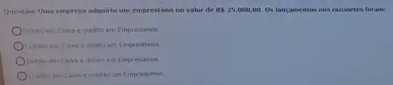 Questão: Uma empresa adquiriu um empréstimo no valor de R 25.000,00 Os lançamentos nos razonetes foram:
Debito em Caixa e crédito em Empréstimos.
Credito em Caixa e débito em Empréstimos.
Debito em Caixa e debito em Empréstimos.
Crédito em Caixa e crédito em Empréstimos.