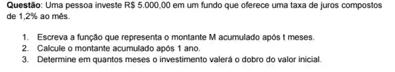 Questão: Uma pessoa investe R 5.000,00 em um fundo que oferece uma taxa de juros compostos
de 1,2%  ao mês.
1. Escreva a função que representa o montante M acumulado após t meses.
2. Calcule o montante acumulado após 1 ano.
3. Determine em quantos meses o investimento valor inicial.