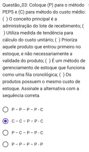 Questão_03 : Coloque (P) para o método
PEPS e (C) para método do custo médio:
( ) 0 conceito principal é a
administração do lote de recebimento; (
) Utiliza medida de tendência para
cálculo do custo unitário; () Prioriza
aquele produto que entrou primeiro no
estoque, e não necessarian nente a
validade do produto; () É um método de
gerenciamento de estoque que funciona
como uma fila cronológica; () Os
produtos possuem o mesmo custo de
estoque . Assinale a alternativa com a
sequência correta
P-P-P-P-C
C-C-p-p-c
P-C-p-p-c
P-P-P-P-P