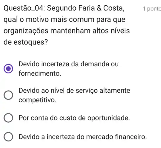 Questão_04: Segundo Faria &Costa,
qual o motivo mais comum para que
organiza intenham altos níveis
de estoques?
Devido incerteza da demanda ou
fornecimento.
Devido ao nivel de serviço altamente
competitivo.
Por conta do custo de oportunidade.
Devido a incerteza do mercado financeiro.
1 ponto