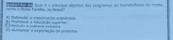 QUESTÃO-06 Qual é o principal objetivo dos programas de transferência de renda,
como o Bolsa Familia , no Brasil?
A) Estimular 0 crescimento econômico.
B) Promover a educação superior.
C Reduzir a pobreza extrema.
D) Aumentar a exportação de produtos.