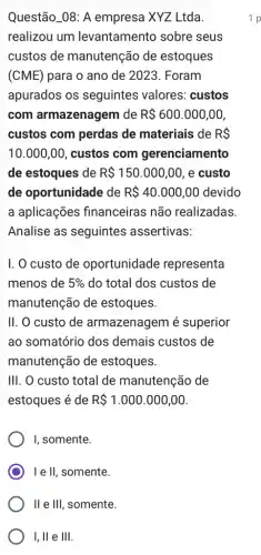 Questão_08: A empresa XYZ Ltda.
realizou um levantamento sobre seus
custos de manutenção de estoques
(CME) para o ano de 2023. Foram
apurados os seguintes valores custos
com armazenagem de R 600.000,00,
custos com perdas de materiais de RS
10.000,00 , custos com gerenciamento
de estoques de R 150.000,00 , e custo
de oportunidade de R 40.000,00 devido
a aplicações financeiras não realizadas.
Analise as seguintes assertivas:
I. O custo de oportunidade representa
menos de 5%  do total dos custos de
manutenção de estoques.
II. O custo de armazenagem é superior
ao somatório dos demais custos de
manutenção de estoques.
III. O custo total de manutenção de
estoques é de R 1.000.000,00
I, somente.
I e II, somente.
II e III, somente.
I, ll e Vert Vert 
1 p