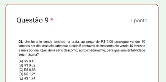 Questão
09. Um feirante vende lanches na praia, ao preço de R 2,00 consegue vender 50
lanches por dia, mas ele sabe que a cada 5 centavos de desconto ele vende 10 lanches
a mais por dia Qual deve ser o desconto , aproximadamente, para que sua rentabilidade
seja máxima?
(A) R 0,45
(B) R 0,62
(C) R 0,88
(D) R 1,25
(E) R 1,74
1 ponto