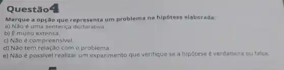 Questão4
Marque a opção que representa um problema na hipótese elaborada:
a) Não é uma sentença declarativa.
b) É muito extensa,
c) Não é compreensivel.
d) Não tem relaçãc com o problema.
e) Não é possível realizar um experimento que verifique se a hipótese é verdadeira ou falsa.