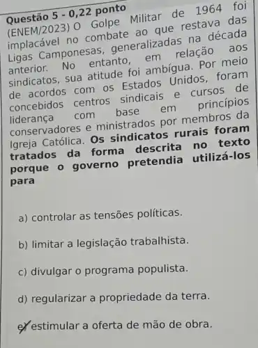 Questão
5-0,22
ponto
(ENEM/2023)- Golpe Militar de 1964 foi
implacável no combate ao que restava das
Ligas Camponesas generalizad as na década
anterior.No entanto,em relação aos
sindicatos, sua atitude foi ambígua. Por meio
de acordos com os Estados Unidos foram
concebidos centros sindicais e cursos de
liderança com base em princípios
conservadores e ministrados por membros da
Igreja Católica Os sindicatos rurais foram
tratados da forma descrita no texto
porque 0 governo pretendia utilizá-los
para
a) controlar as tensoes políticas.
b) limitar a legislação trabalhista.
c) divulgar o programa populista.
d) regularizar a propriedade da terra.
eyestimular a oferta de mão de obra.