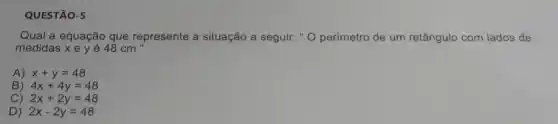 QUESTÃO-5
Qual a equação que represente a situação a seguir: " O perímetro de um retângulo com lados de
medidas xey é 48 cm "
A) 2x+y=48
B) 4x+4y=48
C) 2x+2y=48
D) 2x-2y=48