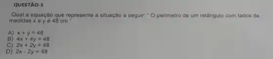 QUESTÃO-5
Qual a equação que represente a situação a seguir: " O perímetro de um retângulo com lados de
medidas x e y é 48 cm
A) x+y=48
B) 4x+4y=48
C) 2x+2y=48
D) 2x-2y=48